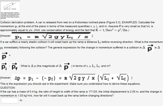 Collision derivation problem. A car is released from rest on a frictionless inclined plane (Figure 5.3). EXAMPLES: Calculate the momentum pi at the end of the plane in terms of the measured quantities x, y, L, and m. Assume θ is very small so that h/L is approximately equal to y/X (Hint: use conservation of energy and the fact that K 1/2mv2 -p2/2m.) [Answer: terms of the measured quantities that K 1/2mv2 =p2/2m.) If a car suffers a nearly elastic collision it will coast back up the ramp a distance Lf before reversing direction. What is the momentum Pr immediately following the collision? The general expression for the change in momentum suffered in a collision is A What is Δ p (the magnitude of Δ p ) in terms of x, y, Li, Lf, and m? This is the expression you should use in the experiment. Make sure you understand how to derive these equations. QUESTION If the car has a mass of 0.4 kg, the ratio of height to width of the ramp is 17/125, the initial displacement is 2.05 m, and the change in momentum is 1.03 kgm/s, how far will it coast back up the ramp before changing directions?