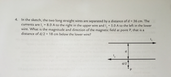 4. In the sketch, the two long straight wires are separated by a distance of d = 36 cm. The currents are I, -8.0 A to the right in the upper wire and I = to the left the 5.0 A in lower wire. What is the magnitude and direction of the magnetic field at point P, that is a distance of d/2 = 18 cm below the lower wire? d/2
