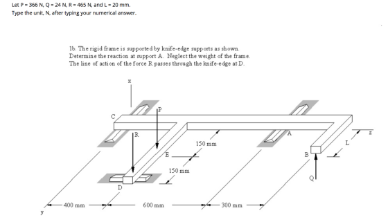 Let P = 366 N, Q = 24 N, R = 465 N, and L = 20 mm. Type the unit, N, after typing your numerical answer. 16. The rigid frame
