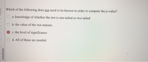Which of the following does not need to be known in order to compute the p-value? a. knowledge of whether the test is one-tailed or two-tailed O b. the value of the test statistic O c. the level of significance O d. All of these are needed.