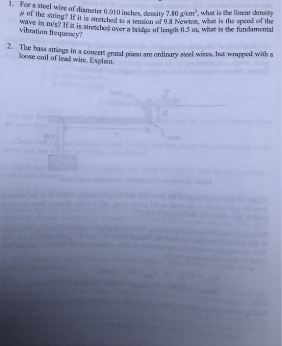 1. For a steel wire of i r i in stetchnd inches, density 7.80 g/em, what is the linear density lameter 0.010 t is stretched to a tension of 9.8 Newton, what is the speed of the μ of the string? If wave in m/s? If vibration frequency? it is ttched over a bridge of length 0.5 m, what is the fundamental The bass strings in a concert grand piano are ordinary steel wires, but wrapped with a loose coil of lead wire. Explain. 2.