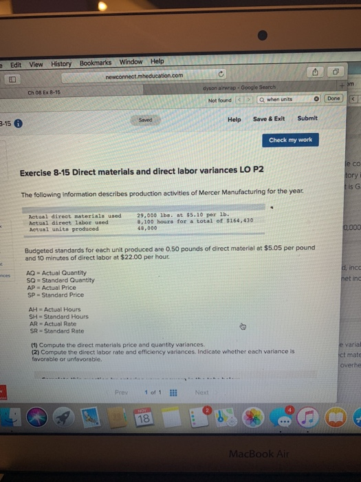 e Edit View History Bookmarks Window Help dyson airwrap- Google Search Ch 08 Ex 8-15 Not found<I> に12 Qwhen units O Done Saved Help Save & Exit Submit 3-15 Check my work co ory is G Exercise 8-15 Direct materials and direct labor variances LO P2 The following information describes production activities of Mercer Manufacturing for the year Actual direct materials used Actual direct labor used Actusl units produced 29,000 lbs. at $5.10 per 1b. 8,100 hours for a total of $164,430 48,000 Budgeted standards for each unit produced are 0.50 pounds of direct material at $5.05 per pound and 10 minutes of direct labor at $22.00 per hour inco AQ Actual Quantity SQ = Standard Quantity AP Actual Price SP Standard Price et inc AH Actual Hours SH- Standard Hours AR Actual Rate SR Standard Rate (1) Compute the direct materials price and quantity variances. (2) Compute the direct labor rate and efficiency variances. Indicate whether each variance is favorable or unfavorable, t mate overhe Prev 10, 1m Next 18 MacBook Ai
