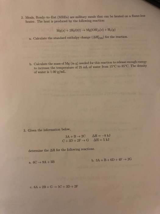 2. Meals, Ready-to-Eat (MREs) are military meals that can be heated on a flame-less heater. The heat is produced by the following reaction: Mg(s) + 2H2O(l) ? Mg(OH)2(s) + H2(g) a. Calculate the standard enthalpy change (???xn) for the reaction. Calculate the mass of Mg (in g) needed for this reaction to release enough energy to increase the temperature of 25 mL of water from 15°C to 85 C. The density of water is 1.00 g/mL b. 3. Given the information below determine the AH for the following reactions. c. 6A+2B+G-+5C+3D+2F