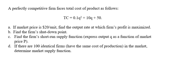 A perfectly competitive firm faces total cost of product as follows: TC = 0.1q2 + 10 + 50. a. If market price is $20/unit, fi