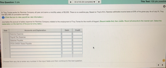 This Question: 3 pts 340f 45 (44 complete) This Test: 100 pts possble oovertime pay Based on Troys WA Rarenz weholds in etanes at 20% ofhis gross pay As ofJuly 31, Try ATroy To osworks r Ran nzCo pary aa year had $22,400 of oumulative earnings eans a mor Ny salary of $3.200 Threis (Clck the lcon to view pnyroll tax rahe infomation) Joumalize the aconual of salary espense for Ramire Company elated to the employment of Troy Torres for the month of August ld bt then credits. Round all amounts to the nearest cent Salect the explanation on the last line of the joumal entry lable Date Accounts and Explanation Debit Credit Peyroll Tax Expense Salaries Payable Choose from any list or enter any number in the input fleids and then continue to the next question