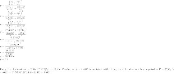 \\\nu = \frac{\left(\frac{S_1^2}{n_1} + \frac{S_2^2}{n_2}\right)^2}{\frac{(S_1^2/n_1)^2}{n_1-1}+\frac{(S_2^2/n_2)^2}{n_2-1}} \\\nu = \frac{\left(\frac{4.0^2}{6} + \frac{5.0^2}{7}\right)^2}{\frac{(4.0^2/6)^2}{6-1}+\frac{(5.0^2/7)^2}{7-1}} \\\nu = \frac{\left(\frac{16.0}{6} + \frac{25.0}{7}\right)^2}{\frac{(16.0/6)^2}{5}+\frac{(25.0/7)^2}{6}} \\\nu = \frac{(2.6667 + 3.5714)^2}{\frac{(2.6667)^2}{5}+\frac{(3.5714)^2}{6}} \\\nu = \frac{(6.2381)^2}{\frac{(7.1111)}{5}+\frac{(12.7551)}{6}} \\\nu = \frac{38.9139}{1.4222+2.1259} \\\nu = \frac{38.9139}{3.5481} \\\nu = 10.9675 \\\nu \approx 11 \\\\\\\text{Using Excel's function }=T.DIST.2T(|t_0|,n-1)\text{, the P-value for }t_0 = 4.4042\text{ in an t-test with 11 degrees of freedom can be computed as P = }P(T_{11}>4.4042)=T.DIST.2T(|4.4042|,11)=\textbf{0.001}.