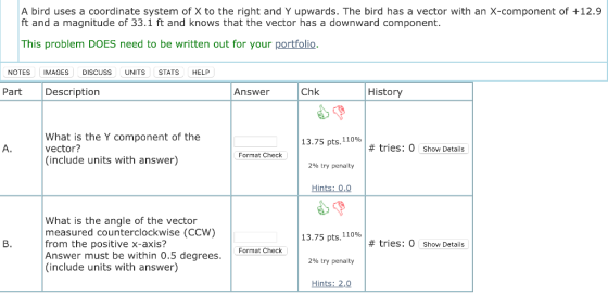 A bird uses a coordinate system of X to the right and Y upwards. The bird has a vector with an X-component of +12.9 ft and a magnitude of 33.1 ft and knows that the vector has a downward component. This problem DOES need to be written out for your portfolio NOTES IMAGES DISCUSS UNITS STATS HELP Part Description Answer Chk History What is the Y component of the vector? (include units with answer) 13.75 pts, 110% # tries: 0 Show Details Format Check 2% try penalty Hints: 0,0 What is the angle of the vector measured counterclockwise (CCW) from the positive x-axis? Answer must be within 0.5 degrees (include units with answer) 13.75 pts, 110% #tries: 0 Show Details Format Check 290 try penalty Hints: 2,0