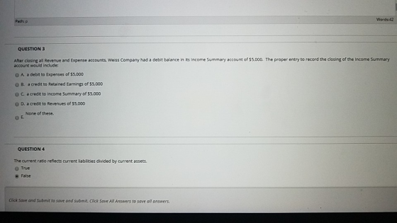 Path: P Words:42 QUESTION 3 After closing all Revenue and Expense accounts, Weiss Company had a debit balance in its Income S