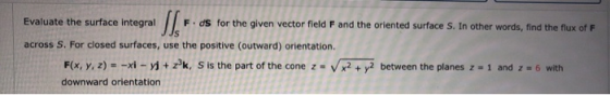 Evaluate the surface integral F.ds for the given vector field F and the oriented surface S. In other words, find the flux of
