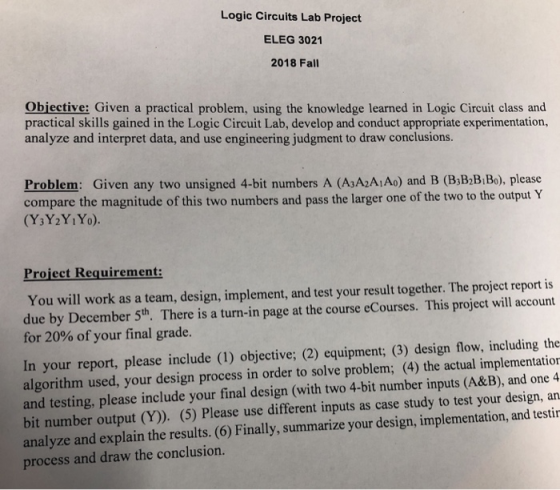 Logic Circuits Lab Project ELEG 3021 2018 Fall Obiective: Given a practical problem, using the knowledge learned in Logic Circuit class and practical skills gained in the Logic Circuit Lab, develop and conduct appropriate experimentation, analyze and interpret data, and use engineering judgment to draw conclusions. Problem: Given any two unsigned 4-bit numbers A (AsA2AiAo) and B (B;B B Bo), please compare the magnitude of this two numbers and pass the larger one of the two to the output Y (Y3Y2YiYo). Project Requirement: You will work as a team, design, implement, and test your result together. The project report is due by December 5th. There is a turn-in page at the course eCourses. This project will account for 20% of your final grade. In your report, please include (1) objective; (2) equipment; (3) design flow, including the algorithm used, your design process in order to solve problem; (4) the actual implementation and testing, please include your final design (with two 4-bit number inputs (A&B), and one 4 bit number output (Y)). (5) Please use different inputs as case study to test your design, an analyze and explain the results. (6) Finally, summarize your design, implementation, and testin process and draw the conclusion.