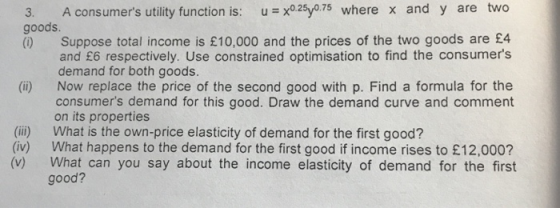 3. A consumers utility function is: u x025y0.7s where x and y are two goods () Suppose total income is £10,000 and the prices of the two goods are £4 and £6 respectively. Use constrained optimisation to find the consumers demand for both goods. Now replace the price of the second good with p. Find a formula for the consumers demand for this good. Draw the demand curve and comment on its properties (ii) (ii) What is the own-price elasticity of demand for the first good? (iv) (v) What happens to the demand for the first good if income rises to £12,000? What can you say about the income elasticity of demand for the first good?