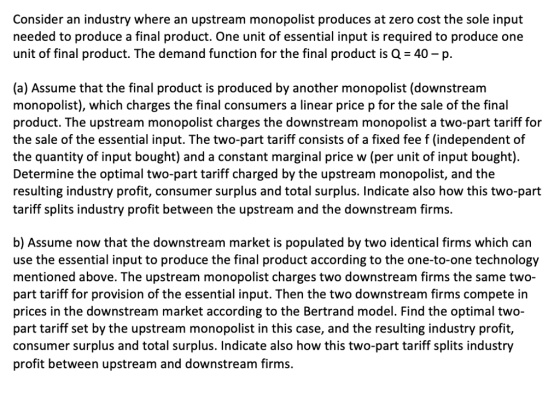 Consider an industry where an upstream monopolist produces at zero cost the sole input needed to produce a final product. One unit of essential input is required to produce one unit of final product. The demand function for the final product is Q-40-p. (a) Assume that the final product is produced by another monopolist (downstream monopolist), which charges the final consumers a linear price p for the sale of the final product. The upstream monopolist charges the downstream monopolist a two-part tariff for the sale of the essential input. The two-part tariff consists of a fixed fee f (independent of the quantity of input bought) and a constant marginal price w (per unit of input bought). Determine the optimal two-part tariff charged by the upstream monopolist, and the resulting industry profit, consumer surplus and total surplus. Indicate also how this two-part tariff splits industry profit between the upstream and the downstream firms. b) Assume now that the downstream market is populated by two identical firms which can use the essential input to produce the final product according to the one-to-one technology mentioned above. The upstream monopolist charges two downstream firms the same two- part tariff for provision of the essential input. Then the two downstream firms compete in prices in the downstream market according to the Bertrand model. Find the optimal two- part tariff set by the upstream monopolist in this case, and the resulting industry profit, consumer surplus and total surplus. Indicate also how this two-part tariff splits industry profit between upstream and downstream firms
