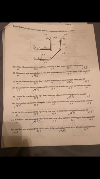 For H 6 in 24) Or the 6 forces acting on this rigid body, how many of them create moments abou poist A 2) 1 b) 2 c) 3 d) 4 25) Hmoments were summed ghout point A, how any unknows forces would appeur in the equsion a) 1 e) 3 e) s 26) Of the 6 firces acting on this rigid body, bow mary of dhem creale momgg shout poinl B 27 Imoments were summed sout point B how macy unknown forces would apper in the equation a) 1 b) 2 c) 3 e) 5 e) s 28) Or the 6 fonces acting on this rigid body, how may of thom create ahout point C b) 2 c) 3 e) 5 29) If were simmed about point C, how many wnknown forces wouid appeur in the eqgeation? b) 2 c) 3 e) s 30) Ofr the 6 forces acting oe this rigid body, how mary of dhem crate moutaoet D b) 2 e) 3 e) 5 31) If moements were summed about point D, how many unknown forces would appear in the equation? c) 3 d) 4 e) 5 32) Based oe your answers from above, where is the most about which to sum moments? a) A b) B d) D