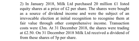 2) In January 2018, Milk Ltd purchased 20 million £1 listed equity shares at a price of £2 per share. The shares were bought