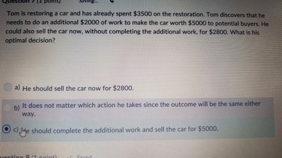 uestioOnL point) Tom is restoring a car and has already spent $3500 on the restoration. Tom discovers that he needs to do an additional $2000 of work to make the car worth $5000 to potential buyers. He could also sell the car now, without completing the additional work, for $2800. What is his optimal decision? Saving.. a) He should sell the car now for $2800 It does not matter which action he takes since the outcome will be the same either way. c) e should complete the additional work and sell the car for $5000.