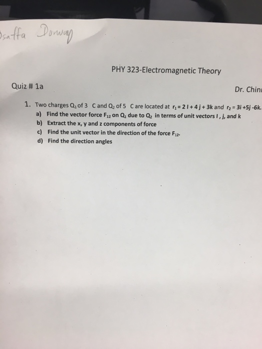 PHY 323-Electromagnetic Theory Quiz # 1a Dr. Chin 1. Two charges Q, of 3 C and Q, of 5 C are located at r 21+4j+ 3k and r- 3i +5j-6k. a) Find the vector force F1z on Qs due to Q2 in terms of unit vectors I, j, and k b) Extract the x, y and z components of force c) Find the unit vector in the direction of the force Fs d) Find the direction angles