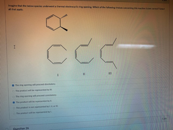 ecies underwent a thermal electrocydic ring opening. Which of the following choices concerning this reaction is/are correct?