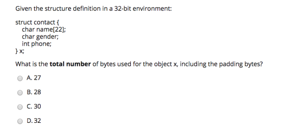 Given the structure definition in a 32-bit environment: struct contact { char name[22] char gender; int phone; X, What is the total number of bytes used for the object x, including the padding bytes? O A. 27 O B. 28 O C. 30 O D. 32