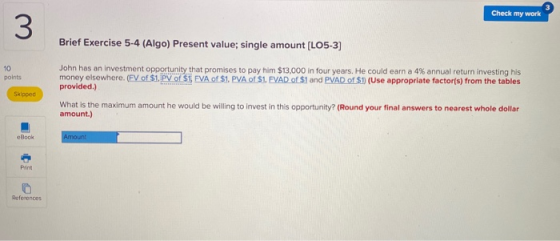 Check my work Brief Exercise 5-4 (Algo) Present value; single amount (LO5-3] points John has an investment opportunity that p