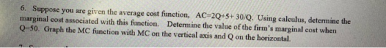 6. Suppose you are given the average cost function, AC=2Q+5+ 30/Q. Using calculus, determine the marginal cost associated wit