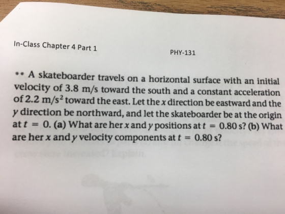 In-Class Chapter 4 Part 1 PHY-131 .A skateboarder travels on a horizontal surface with an initial velocity of 3.8 m/s toward the south and a constant acceleration of 2.2 m/s2 toward the east. Let the x direction be eastward and the y direction be northward, and let the skateboarder be at the origin at t -0. (a) What are her x and y positions att 0.80 s? (b) What are her x and y velocity components at t = 0.80 s?