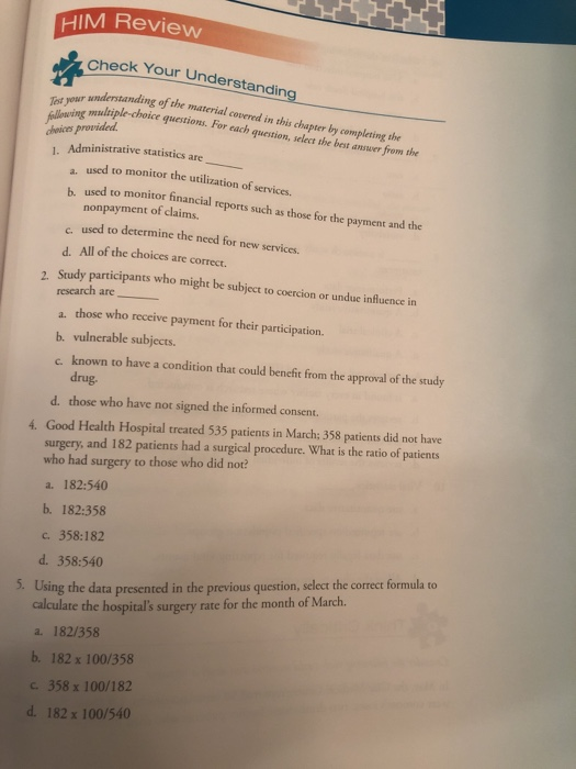 HIM Review check Your Understanding understanding of the material covered in this chapter by compleing the fulloving mulhiple-choice avmaterial Administrative statistics are Testyour mliple choice quctions. For cach guestion, salect the best anuer from the a. used to monitor the utilization of services. b. used to monitor financial reports such as those for the nonpayment of claims. yment and the s used to determine the need for new services. d. All of the choices are correct. Study participants who might be subject to coercion or unduc influence in . research are a. those who receive payment for their participation. b. vulnerable subjects. c known to have a condition that could benefit from the approval of the study drug. d. those who have not signed the informed consent. 4. Good Health Hospital treated 535 patients in March; 358 patients did not have surgery, and 182 patients had a surgical procedure. What is the ratio of patients who had surgery to those who did not? a. 182:540 b. 182:358 c. 358:182 d. 358:540 Using the data presented in the previous question, select the correct formula to calculate the hospitals surgery rate for the month of March. a. 182/358 5. 182 x 100/358 c. 358 x 100/182 182 x 100/540 b. d.