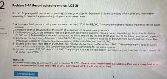 Problem 3-4A Record adjusting entries (LO3-3) Buzzard Bicycle specializes in custom painting and design of bicycles. December 31 is the companys fiscal year-end. Information necessary to prepare the year-end adjusting entries appears below. 1. A three-year fire insurance policy was purchased on July 1, 2021, for $18,000. The company debited Prepaid Insurance for the entire amount. eBook 2. Employee salaries of $25,000 for the month of December will be paid in early January 4. Supplies at the beginning of the year totaled $2.000. During 2021, additional supplies of $18,000 were purchased, and the entire 5. Buzzard paid a local radio station $12,000 for four months of advertising on December 1, 2021. The advertising will appear evenly 6. Buzzard borrowed $36,000 on March 1, 2021. The principal is due to be collected in five years. Interest is receivable each March 1 at ferences 3. On November 1, 2021, the company received $6,000 in cash from a customer requesting a custom design for six identical bikes $1,000 each). Deferred Revenue was credited for the entire amount By the end of the year, four of the bikes have been completed. amount was debited to Supplies. Supplies remaining at the end of the year total $4,000. over the four-month period. The company debited Prepaid Advertising for the entire amount. an annual rate of 10%. Required: Record the necessary adjusting entries on December 31, 2021. (Do not round intermediate calculations. If no entry is required for a particular transaction/event, select No Journal Entry Required in the first account field.) View transaction list