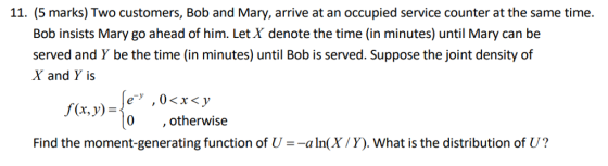 11. (5 marks) Two customers, Bob and Mary, arrive at an occupied service counter at the same time. Bob insists Mary go ahead of him. Let X denote the time (in minutes) until Mary can be served and Y be the time (in minutes) until Bob is served. Suppose the joint density of X and Y is f(x, y) 0 , otherwise Find the moment-generating function of U --aln(X/Y). What is the distribution of U?