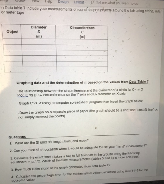 ys RevleW View Help Design Layout Tell me what you want to do ta table 7 include your measurements of round shaped objects around the lab using string, ruler or meter tape Diameter Circumference Object Graphing data and the determination of r based on the values from Data Table 7 The relationship between the circumference and the diameter of a circle is: C= π D Plot C vs D, c- circumference on the Y axis and D- diameter on X axis -Graph C vs. d using a computer spreadsheet program then insert the graph below. -Draw the graph on a separate piece of paper (the graph should be a line; use best fit line do not simply connect the points) Questions 1. What are the SI units for length, time, and mass? 2. Can you think of an occasion when it would be adequate to use your hand measurement? 3. Calculate the exact time it takes a ball to fall from 2m to the ground using the following equation:h gt2/2. Which of the time measurements (tables 5 and 6) is more accurate? 3. How much is the slope of the graph generated from data table 7? 4. Calculate the percentage error for the mathematical value calculated using TT-3.1415 for the accepted value.
