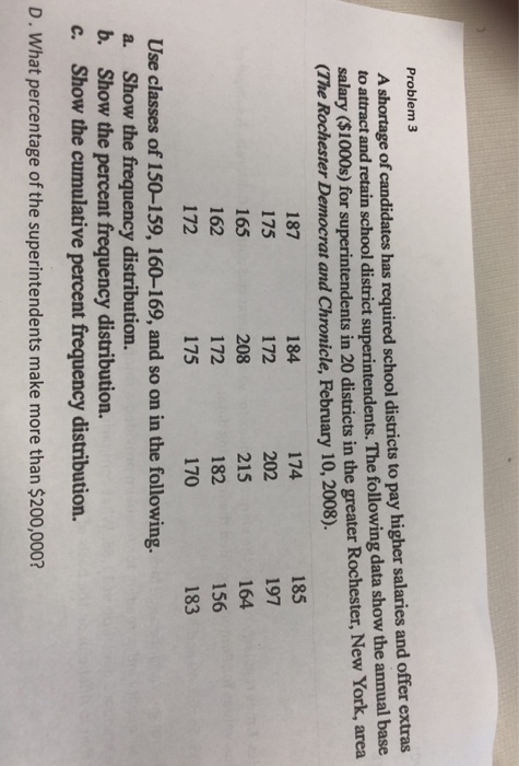 Problem 3 A shortage of candidates has required school districts to pay higher salaries and offer extras to attract and retain school district superintendents. The following data show the annual base salary ($1000s) for superintendents in 20 districts in the greater Rochester, New York, area (The Rochester Democrat and Chronicle, February 10, 2008). 187 175 165 162 172 185 197 164 156 183 174 184 172 208 172 175 215 182 170 Use classes of 150-159, 160-169, and so on in the following. a. Show the frequency distribution. b. Show the percent frequency distribution. c. Show the cumulative percent frequency distribution. D. What percentage of the superintendents make more than $200,000?