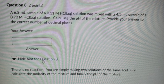 Question 8 (2 points) A 6.5-ml sample of a 0.11 M HCl(aq) solution was mixed with a 4.1-mL sample of a 0.70 M HCl(aq) solutio