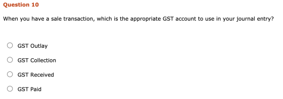 Question 10 When you have a sale transaction, which is the appropriate GST account to use in your journal entry? GST Outlay G