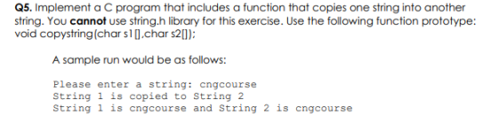 Q5. Implement a C program that includes a function that copies one string into another string. You cannot use string.h librar