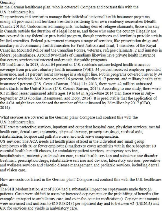 Germany In the German healthcare plan, who is covered? Compare and contrast this with the U.S. healthcare plan. The provinces and territories manage their individual universal health insurance programs, casing all provincial and territorial residents rendering their own residency necessities (Health Canada 2013a). Undocumented immigrants, including denied refugee claimants, those who stay in Canada outside the duration of a legal license, and those who enter the country illegally are not covered in any federal or provincial program, though provinces and territories provide certain limited amenities. Federal govemment manages a range of services, like prescription drugs and ancillary and community health amenities for First Nations and Inuit, 1 members of the Royal Canadian Mounted Police and the Canadian Forces, veterans, refugee claimants, 2 and inmates in federal penitentiaries. Around two-thirds of Canadians likewise have private health insurance that covers services not covered underneath thepublic programs US healthcare: In 2013, about 64 percent of U.S. residents acknowledged health insurance coverage from private voluntary health insurance (VHI): 54 percent received employer-provided insurance, and 11 percent learnt coverage in a straight line. Public programs covered unevenly 34 percent of residents: Medicare covered 16 percent, Medicaid 17 percent, and military health care insurance 5 percent (U.S. Census Bureau, 2014).1 In 2013, there were 42 million unin sured individuals in the United States (U.S. Census Bureau, 2014). According to one study, there were 9.5 milion lesser uninsured adults ages 19 to 64 in April-June 2014 than there were in July- September 2013 (Collins, Rasmussen, and Doty, 2014). It is predictable that the application of the ACA might have condensed the number of the uninsured by 26 million by 2017 (CBO, 2014). What services are covered in the German plan? Compare and contrast this with the U.S. healthcare plan. SHI covers protective services, inpatient and outpatient hospital care, physician services, mental health care, dental care, optometry, physical therapy, prescription drugs, medical aids, rehabilitation, hospice and palliative care, and sick leave compensation US services: The ACA needs all health plans offered in the individual and small-group (employers with 50 or fewer employees) markets to cover amenities within the subsequent 10 essential health benefit classes, i.e ambulatory patient services, emerg ency services, hospitalization, maternity and newborn care, mental health services and substance use disorder treatment, prescription drugs, rehabilitative services and devices, laboratory services; preventive and wellness services and chronic disease management, and pediatric services, including dental and vision care. How are costs contained in the German plan? Compare and contrast this with the U.S. healthcare n. The SHI Modemization Act of 2004 had a substantial impact on copayments made through patients Costs were shifted to users by increased copayments or the prohibiting of benefits (for example: transport to ambulatory care, and over-the-counter medications). Copayment amounts were increased and uniform to 10 (USD13) per inpatient day and to between 5 (USD6.5) and 10 for services and yields in ambulatory care.