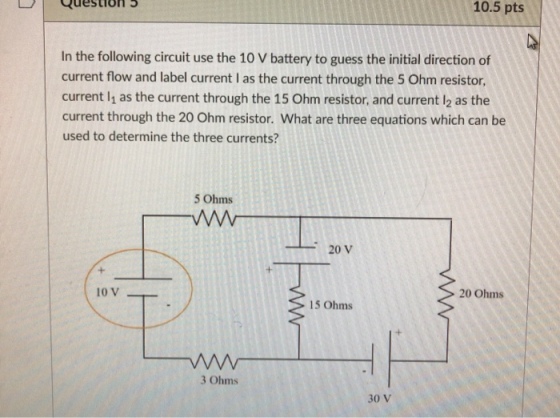 10.5 pts Question In the following circuit use the 10 V battery to guess the initial direction of current flow and label current I as the current through the 5 Ohm resistor current l1 as the current through the 15 Ohm resistor, and current l2 as the current through the 20 Ohm resistor. What are three equations which can be used to determine the three currents? 5 Ohms -20 V 20 Ohms 15 Ohms 3 Ohms 30 v