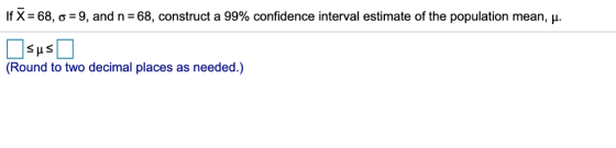 If X= 68, σ = 9, and n = 68, construct a 99% confidence interval estimate of the population mean, μ. (Round to two decimal places as needed.)