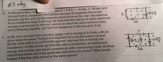 take B 2.5 T, v 4 m/s, 30 cm, and 2. In the generator rod increase in magnetic flux in one 4 current 2.0 A, clockwise. Find (a) the rod-the external R 2 second, (b) the emf, (c) the magnetic back-force on the at which electrical force needed to keep it moving. Calculate the rate force does energy is produced by the emf, and which the external 1.50]. work, showing equality. (e) Find the resistance of the circuit 3. In #2, now assume that a second, motor-rod is moving at 3.2 m/s, with all given data the same. Find (a) the magnetic force on the motor-rod and the back-emf on it. (c) Find the net emf, and use this to find (d) the resistance r in this circuit. (e) Find the rate of production of mechanical energy and of heat, and check consistency with a preceding result. What determines which rod is the generator and which the motor? What would happen if the two rods moved at the same speed?