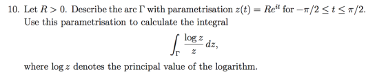 10. Let R > 0, Describe the arc「with parametrisation z(t)-Reit for-π/2-t-π/2 Use th is parametrisation to calculate the integral log z dz, where log z denotes the principal value of the logarithm.