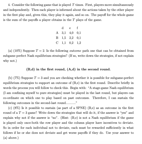 4. Consider the following game that is played T times. First, players move simultaneously and independently. Then each player is informed about the actions taken by the other player in the first play and, given this, they play it again, and so on. The payoff for the whole game is the sum of the payoffs a player obtains in the T plays of the game A 3,1 4,0 0,1 В 1,5 2,2 0,1 C 1,1 0,2 1,2 (a) (10%) Suppose T-2. Is the following outcome path one that can be obtained from subgame perfect Nash equilibrium strategies? (If so, write down the strategies, if not explain why not (B,d) in the first round, (A,d) in the second round (b) (7%) Suppose T-3 and you are checking whether it is possible for subgame-perfect equilibrium strategies to support an outcome of (B,e) in the first round. Describe briefly in words the process you will follow to check this. Begin with: A stage-game Nash equilibrium (I am confining myself to pure strategies) must be played in the last round, but players can co-ordinate on which one to play based on past outcomes. Therefore, I can sustain the following outcomes in the second-last round (c) (8%) Is it possible to sustain (as part of a SPNE) (Bo) as an outcome in the first round of a T-3 game? Write down the strategies that will do it, if the answer is yes and explain why not if the answer is no. (Hint: (B,e) is not a Nash equilibrium if the game is played only once-both the row player and the column player have incentives to deviate So in order for each individual not to deviate, each must be rewarded sufficiently in what follows if he or she does not deviate and get worse payoffs if they do. Use your answer to (a) above.)
