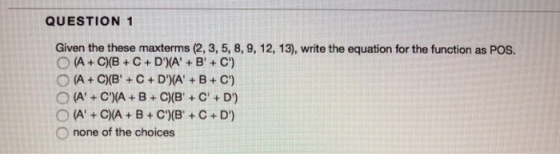 QUESTION 1 Given the these maxterms (2, 3, 5, 8, 9, 12, 13), write the equation for the function as POs O A C)(BC+D(AB C) O A+C(A B+ C(B+C+D) 0 none of the choices
