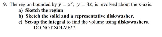 9. The region bounded by y = x2, y = 3x, is revolved about the x-axis. a) Sketch the region b) Sketch the solid and a represe