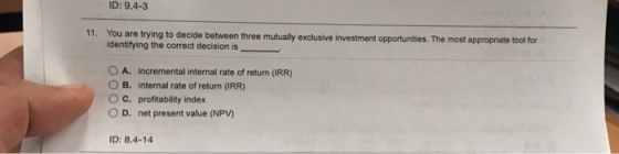 ID: 9.4-3 11. You are trying to decide between three mutually exclusive investment opportunities. The most appropriate tool for identifying the correct decision is_ 0 A. incremental internal rate of return (IRR) O B. internal rate of return (RR) O C. profitability index 0 D. net present value (NPV) ID: 8.4-14