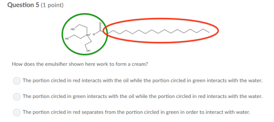Question 5(1 point) HO HO OH How does the emulsifier shown here work to form a cream? The portion circled in red interacts wi