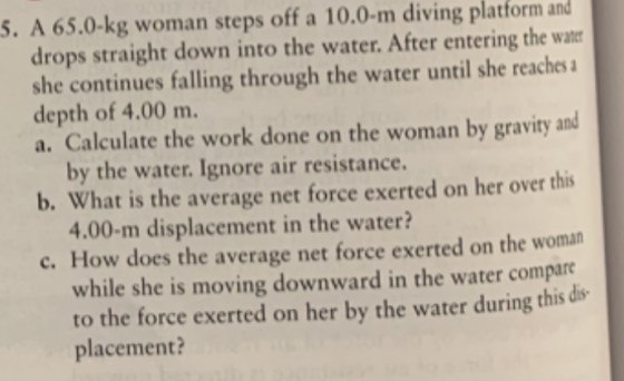 5. A 65.0-kg woman steps off a 10.0-m diving platform and drops straight down into the water. After entering the water she co