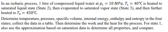 In an isobaric process, 1 litre of compressed liquid water at p 10 MPa, T 40°C is heated to saturated liquid state (State 2), then evaporated to saturated vapor state (State 3), and then further heated to T4-450°C. Determine temperature, pressure, specific volume, internal energy, enthalpy and entropy in the four states; collect the data in a table. Then determine the work and the heat for the process. For state 1, also use the approximation based on saturation data to determine all properties, and compare.