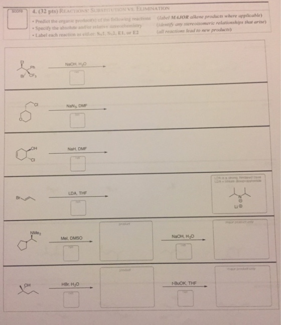 score 4. 32 pts) REACTION SunsmomON Vs ELIMINATION Predict the organic prodoci(s) of the following reactions (label MAJOR alkene products where applicable) Specify the absolute and or relative sieieochemistry (dentify any stereoisomeric relationships that arise) Label each reaction as eider SNI, s 2, E1, or E2 (all reactions lead to new products) NaOH, Hao NaNs DMF a mong handa ed base LDA, THF NaOH, H2O Mel, DMSO HBr, H