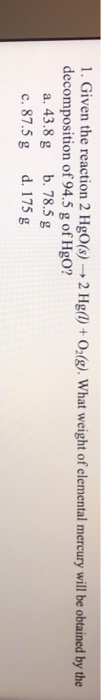 1. Given the reaction 2 HgO(s) → 2 Hg(1) + O2(g). What weight of elemental mercury will be obtained by the decomposition of 9