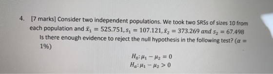 4. [7 marks] Consider two independent populations. We took two SRS of sizes 10 from each population and x = 525.751, sı = 107