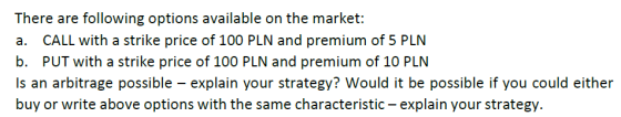 There are following options available on the market: a. CALL with a strike price of 100 PLN and premium of 5 PLN b. PUT with a strike price of 100 PLN and premium of 10 PLN Is an arbitrage possible explain your strategy? Would it be possible if you could either buy or write above options with the same characteristic- explain your strategy