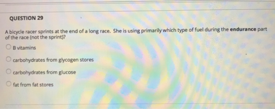 QUESTION 29 A bicycle racer spin f a long race. She is using primarily which type of fuel during the endurance part of the race (not the sprint)? O B vitamins O carbohydrates from glycogen stores O carbohydrates from glucose fat from fat stores